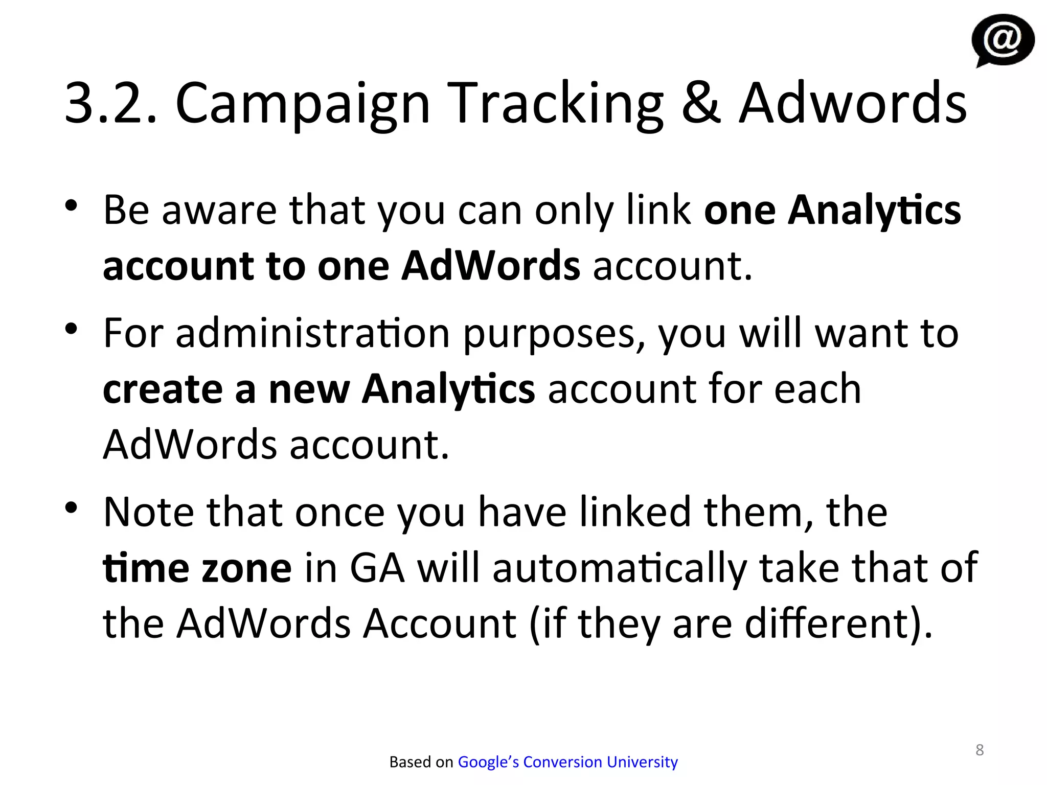 3.2. Campaign Tracking & Adwords
• Be aware that you can only link one Analytics
  account to one AdWords account.
• For administration purposes, you will want to
  create a new Analytics account for each
  AdWords account.
• Note that once you have linked them, the
  time zone in GA will automatically take that of
  the AdWords Account (if they are diferent).

                                                           8
                 Based on Google’s Conversion University
 
