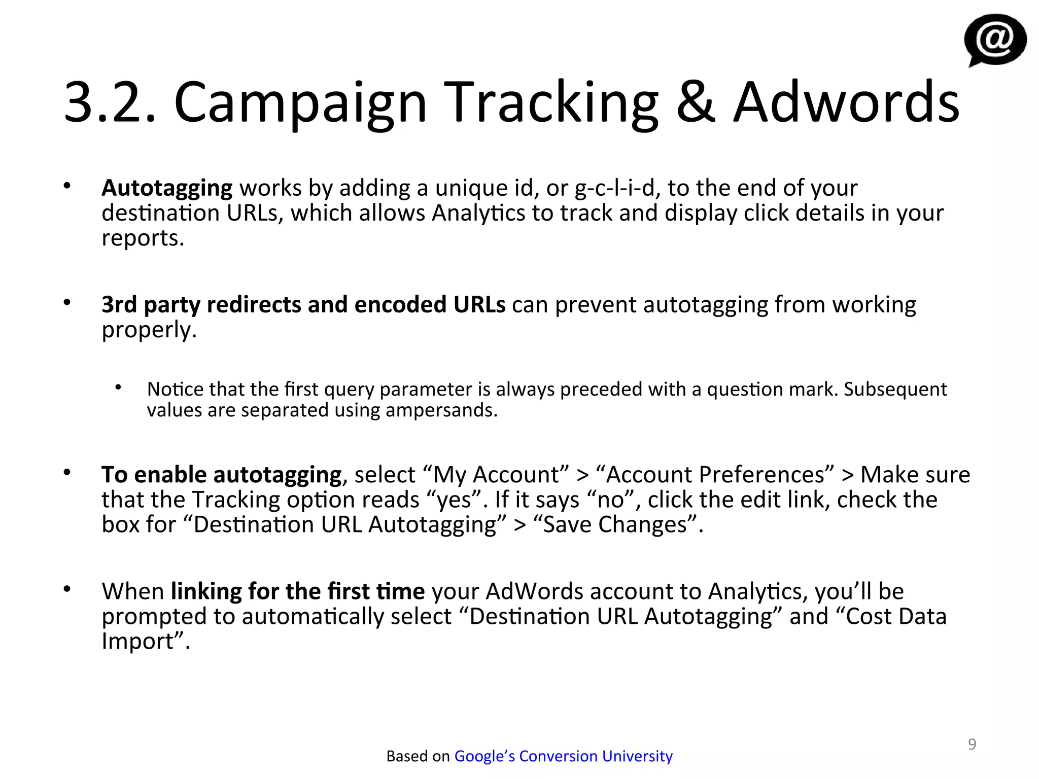 3.2. Campaign Tracking & Adwords
•   Autotagging works by adding a unique id, or g-c-l-i-d, to the end of your
    destination URLs, which allows Analytics to track and display click details in your
    reports.

•   3rd party redirects and encoded URLs can prevent autotagging from working
    properly.

     •   Notice that the first query parameter is always preceded with a question mark. Subsequent
         values are separated using ampersands.

•   To enable autotagging, select “My Account” > “Account Preferences” > Make sure
    that the Tracking option reads “yes”. If it says “no”, click the edit link, check the
    box for “Destination URL Autotagging” > “Save Changes”.

•   When linking for the first time your AdWords account to Analytics, you’ll be
    prompted to automatically select “Destination URL Autotagging” and “Cost Data
    Import”.


                                                                                                     9
                                   Based on Google’s Conversion University
 