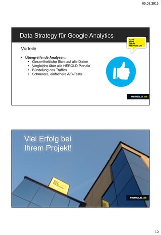 05.03.2015
10
Data Strategy für Google Analytics
Vorteile
• Übergreifende Analysen:
• Gesamtheitliche Sicht auf alle Daten
• Vergleiche über alle HEROLD Portale
• Bündelung des Traffics
• Schnellere, einfachere A/B-Tests
Viel Erfolg bei
Ihrem Projekt!
 