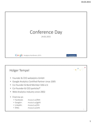 03.03.2015
1
Conference Day
24.02.2015
Holger Tempel
• Founder & CEO webalytics GmbH
• Google Analytics Certified Partner since 2005
• Co-Founder & Bord Member DAA e.V.
• Co-Founder & CEO particles®
• Web Analytics Industry since 2002
2
• Find me on
• Facebook: muscul.us/fbht
• Google+: muscul.us/gpht
• LinkedIn: muscul.us/liht
• XING: muscul.us/xiht
 