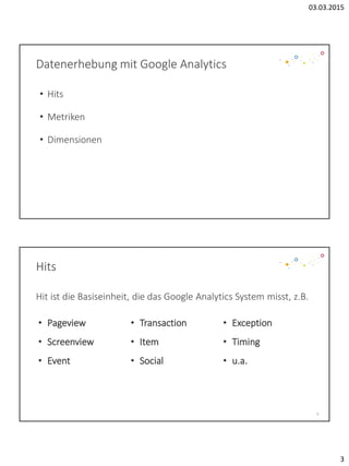 03.03.2015
3
Datenerhebung mit Google Analytics
• Hits
• Metriken
• Dimensionen
Hits
Hit ist die Basiseinheit, die das Google Analytics System misst, z.B.
6
• Pageview
• Screenview
• Event
• Transaction
• Item
• Social
• Exception
• Timing
• u.a.
 