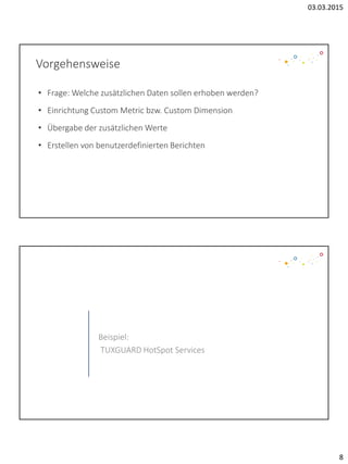 03.03.2015
8
Vorgehensweise
• Frage: Welche zusätzlichen Daten sollen erhoben werden?
• Einrichtung Custom Metric bzw. Custom Dimension
• Übergabe der zusätzlichen Werte
• Erstellen von benutzerdefinierten Berichten
Beispiel:
TUXGUARD HotSpot Services
 