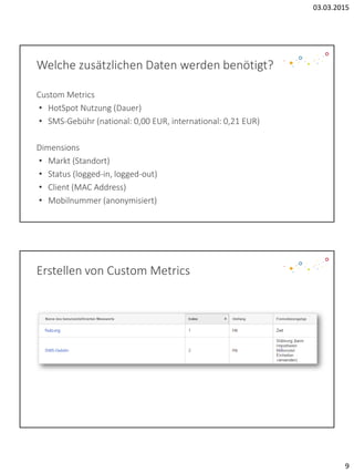 03.03.2015
9
Welche zusätzlichen Daten werden benötigt?
Custom Metrics
• HotSpot Nutzung (Dauer)
• SMS-Gebühr (national: 0,00 EUR, international: 0,21 EUR)
Dimensions
• Markt (Standort)
• Status (logged-in, logged-out)
• Client (MAC Address)
• Mobilnummer (anonymisiert)
Erstellen von Custom Metrics
 