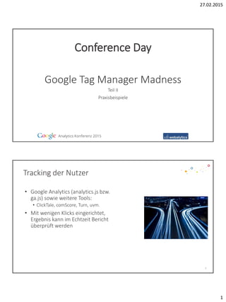 27.02.2015
1
Teil II
Praxisbeispiele
Google Tag Manager Madness
Conference Day
Tracking der Nutzer
• Google Analytics (analytics.js bzw.
ga.js) sowie weitere Tools:
• ClickTale, comScore, Turn, uvm.
• Mit wenigen Klicks eingerichtet,
Ergebnis kann im Echtzeit Bericht
überprüft werden
2
 