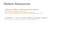 Weitere Ressourcen
Tableau on Tableau: Advanced website analytics
http://tclive.tableau.com/Library/Video?vCode=17BI-083
https://www.tableau.com/about/blog/2017/11/web-analytics-resource-blog-78575
https://www.tableau.com/about/blog/2017/9/diy-website-analytics-dashboards-marketers-tc17-76531
LunaMetrics – How to connect Tableau and Google Analytics
https://www.lunametrics.com/blog/2016/01/18/a-better-way-to-connect-tableau-and-ga/