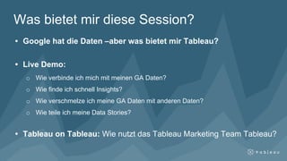 Was bietet mir diese Session?
• Google hat die Daten –aber was bietet mir Tableau?
• Live Demo:
o Wie verbinde ich mich mit meinen GA Daten?
o Wie finde ich schnell Insights?
o Wie verschmelze ich meine GA Daten mit anderen Daten?
o Wie teile ich meine Data Stories?
• Tableau on Tableau: Wie nutzt das Tableau Marketing Team Tableau?