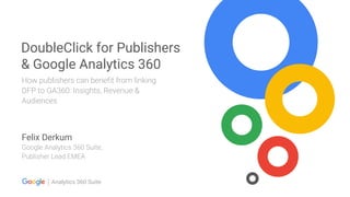 Analytics 360 Suite
DoubleClick for Publishers
& Google Analytics 360
How publishers can benefit from linking
DFP to GA360: Insights, Revenue &
Audiences
Felix Derkum
Google Analytics 360 Suite,
Publisher Lead EMEA
 