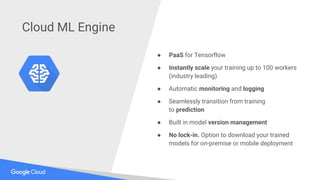 ● PaaS for Tensorflow
● Instantly scale your training up to 100 workers
(industry leading)
● Automatic monitoring and logging
● Seamlessly transition from training
to prediction
● Built in model version management
● No lock-in. Option to download your trained
models for on-premise or mobile deployment
Cloud ML Engine
 