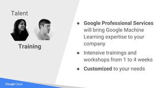 Training
● Google Professional Services
will bring Google Machine
Learning expertise to your
company
● Intensive trainings and
workshops from 1 to 4 weeks
● Customized to your needs
Talent
 