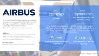 complex
solve
The ability to detect patterns in satellite images — such as the
difference between snow and clouds —​is critical to Airbus Defense
and Space’s users who depend on highly precise, up-to-date and
reliable information.
Produits Utilisés
Google Cloud Dataflow, BigQuery, Cloud Storage et Cloud Datalab
Industry: Aerospace – Region: France
“In our tests, Google Cloud Machine Learning enabled us
to improve the accuracy and speed at which we analyze
the images captured from our satellites. It solved a
problem that has existed for decades" .
Mathias Ortner, Data Analysis and Image Processing Lead
Solutions
One of our customers, Airbus Defense and Space, tested the use of
Google Cloud Machine Learning to automate the process of
detecting and correcting satellite images that contain imperfections
such as the presence of cloud formations.
problems
opportunities
identify
with advancements such as
Machine Learning
Speed
at which we analyze the images
captured
Accuracy
improved thanks to Machine
Learning
 