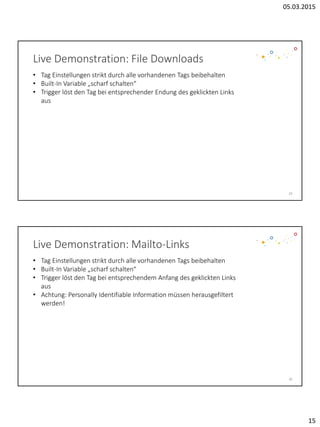 05.03.2015
15
Live Demonstration: File Downloads
29
• Tag Einstellungen strikt durch alle vorhandenen Tags beibehalten
• Built-In Variable „scharf schalten“
• Trigger löst den Tag bei entsprechender Endung des geklickten Links
aus
30
Live Demonstration: Mailto-Links
• Tag Einstellungen strikt durch alle vorhandenen Tags beibehalten
• Built-In Variable „scharf schalten“
• Trigger löst den Tag bei entsprechendem Anfang des geklickten Links
aus
• Achtung: Personally Identifiable Information müssen herausgefiltert
werden!
 