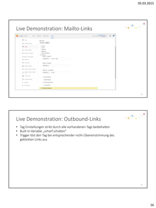 05.03.2015
16
31
Live Demonstration: Mailto-Links
32
Live Demonstration: Outbound-Links
• Tag Einstellungen strikt durch alle vorhandenen Tags beibehalten
• Built-In Variable „scharf schalten“
• Trigger löst den Tag bei entsprechender nicht-Übereinstimmung des
geklickten Links aus
 