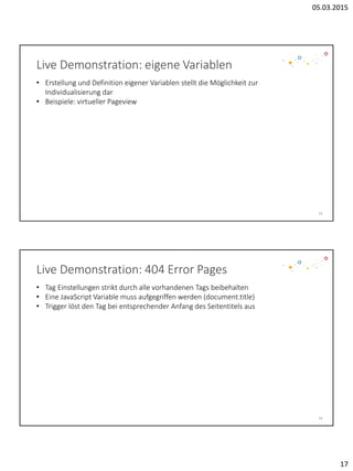 05.03.2015
17
Live Demonstration: eigene Variablen
33
• Erstellung und Definition eigener Variablen stellt die Möglichkeit zur
Individualisierung dar
• Beispiele: virtueller Pageview
Live Demonstration: 404 Error Pages
34
• Tag Einstellungen strikt durch alle vorhandenen Tags beibehalten
• Eine JavaScript Variable muss aufgegriffen werden (document.title)
• Trigger löst den Tag bei entsprechender Anfang des Seitentitels aus
 