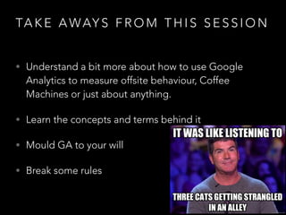 TA K E A WAY S F R O M T H I S S E S S I O N
• Understand a bit more about how to use Google
Analytics to measure offsite behaviour, Coffee
Machines or just about anything.
• Learn the concepts and terms behind it
• Mould GA to your will
• Break some rules
 