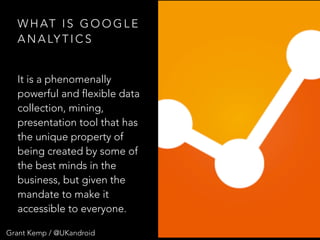Grant Kemp / @UKandroid
W H AT I S G O O G L E
A N A LY T I C S
It is a phenomenally
powerful and flexible data
collection, mining,
presentation tool that has
the unique property of
being created by some of
the best minds in the
business, but given the
mandate to make it
accessible to everyone.
 
