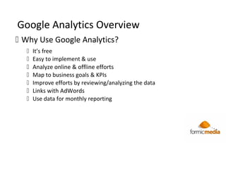 Google Analytics Overview
 Why Use Google Analytics?
 It’s free
 Easy to implement & use
 Analyze online & offline efforts
 Map to business goals & KPIs
 Improve efforts by reviewing/analyzing the data
 Links with AdWords
 Use data for monthly reporting
 