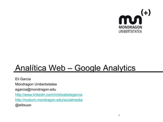 Analítica Web – Google Analytics
Eli Garcia
Mondragon Unibertsitatea
egarcia@mondragon.edu
http://www.linkedin.com/in/elixabetegarcia
http://mukom.mondragon.edu/socialmedia
@elitxuon

                                             1
 