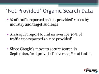 ‘Not Provided’ Organic Search Data
• % of traffic reported as ‘not provided’ varies by
industry and target audience
• An August report found on average 49% of
traffic was reported as ‘not provided’
• Since Google’s move to secure search in
September, ‘not provided’ covers 75%+ of traffic

 