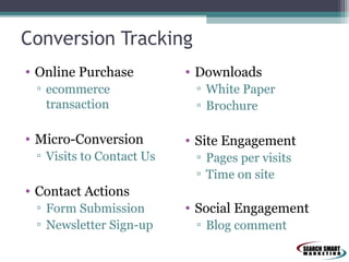 Conversion Tracking
• Online Purchase
▫ ecommerce
transaction

• Micro-Conversion
▫ Visits to Contact Us

• Downloads
▫ White Paper
▫ Brochure

• Site Engagement
▫ Pages per visits
▫ Time on site

• Contact Actions
▫ Form Submission
▫ Newsletter Sign-up

• Social Engagement
▫ Blog comment

 