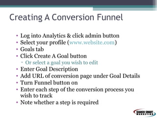 Creating A Conversion Funnel
•
•
•
•

Log into Analytics & click admin button
Select your profile (www.website.com)
Goals tab
Click Create A Goal button
▫ Or select a goal you wish to edit

•
•
•
•

Enter Goal Description
Add URL of conversion page under Goal Details
Turn Funnel button on
Enter each step of the conversion process you
wish to track
• Note whether a step is required

 