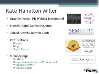 Kate Hamilton-Miller
• Graphic Design, PR Writing Background
• Started Digital Marketing, 2004
• Joined Search Smart in 2008
• Certifications

▫ Google
▫ Bing
▫ Social Media

• Memberships

▫ SEMPO
▫ National Association of Professional
Women (NAPW)
▫ Women Centric

 