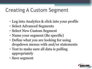 Creating A Custom Segment
•
•
•
•
•

Log into Analytics & click into your profile
Select Advanced Segments
Select New Custom Segment
Name your segment (Be specific)
Define what you are looking for using
dropdown menus with and/or statements
• Test to make sure all data is pulling
appropriately
• Save segment

 