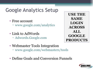 Google Analytics Setup
• Free account
▫ www.google.com/analytics

• Link to AdWords
▫ Adwords.Google.com

USE THE
SAME
LOGIN
ACROSS
ALL
GOOGLE
PRODUCTS

• Webmaster Tools Integration
▫ www.google.com/webmasters/tools

• Define Goals and Conversion Funnels

 