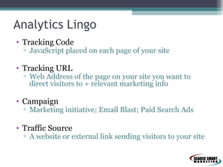 Analytics Lingo
• Tracking Code

▫ JavaScript placed on each page of your site

• Tracking URL

▫ Web Address of the page on your site you want to
direct visitors to + relevant marketing info

• Campaign

▫ Marketing initiative; Email Blast; Paid Search Ads

• Traffic Source

▫ A website or external link sending visitors to your site

 