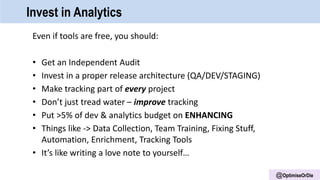 @OptimiseOrDie
Invest in Analytics
Even if tools are free, you should:
• Get an Independent Audit
• Invest in a proper release architecture (QA/DEV/STAGING)
• Make tracking part of every project
• Don’t just tread water – improve tracking
• Put >5% of dev & analytics budget on ENHANCING
• Things like -> Data Collection, Team Training, Fixing Stuff,
Automation, Enrichment, Tracking Tools
• It’s like writing a love note to yourself…
 