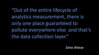 “Out of the entire lifecycle of
analytics measurement, there is
only one place guaranteed to
pollute everywhere else and that’s
the data collection layer.”
Simo Ahava
 
