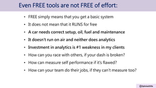 @OptimiseOrDie
Even FREE tools are not FREE of effort:
• FREE simply means that you get a basic system
• It does not mean that it RUNS for free
• A car needs correct setup, oil, fuel and maintenance
• It doesn’t run on air and neither does analytics
• Investment in analytics is #1 weakness in my clients
• How can you race with others, if your dash is broken?
• How can measure self performance if it’s flawed?
• How can your team do their jobs, if they can’t measure too?
 