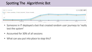 Spotting The Algorithmic Bot
• Someone in IT deployed a bot that created random user journeys to ‘really
test the system’
• Accounted for 30% of all sessions
• What can you put into place to stop this?
 