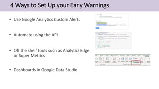 4 Ways to Set Up your Early Warnings
• Use Google Analytics Custom Alerts
• Automate using the API
• Off the shelf tools such as Analytics Edge
or Super Metrics
• Dashboards in Google Data Studio
 