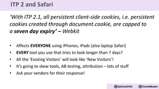 ‘With ITP 2.1, all persistent client-side cookies, i.e. persistent
cookies created through document.cookie, are capped to
a seven day expiry’ – Webkit
• Affects EVERYONE using iPhones, iPads (also laptop Safari)
• EVERY tool you use that tries to look longer than 7 days?
• All the ‘Existing Visitors’ will look like ‘New Visitors’!
• It’s going to skew tools, AB testing, attribution – lots of stuff
• Ask your vendors for their response!
@OptimiseOrDie @CharlesMeaden
ITP 2 and Safari
 