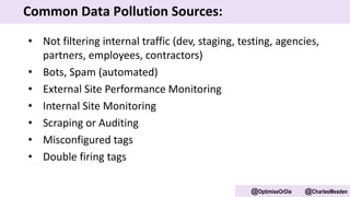 • Not filtering internal traffic (dev, staging, testing, agencies,
partners, employees, contractors)
• Bots, Spam (automated)
• External Site Performance Monitoring
• Internal Site Monitoring
• Scraping or Auditing
• Misconfigured tags
• Double firing tags
@OptimiseOrDie @CharlesMeaden
Common Data Pollution Sources:
 