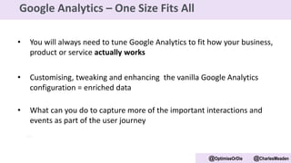 • You will always need to tune Google Analytics to fit how your business,
product or service actually works
• Customising, tweaking and enhancing the vanilla Google Analytics
configuration = enriched data
• What can you do to capture more of the important interactions and
events as part of the user journey
@OptimiseOrDie @CharlesMeaden
Google Analytics – One Size Fits All
 