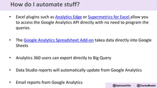 • Excel plugins such as Analytics Edge or Supermetrics for Excel allow you
to access the Google Analytics API directly with no need to program the
queries
• The Google Analytics Spreadsheet Add-on takea data directly into Google
Sheets
• Analytics 360 users can export directly to Big Query
• Data Studio reports will automatically update from Google Analytics
• Email reports from Google Analytics
@OptimiseOrDie @CharlesMeaden
How do I automate stuff?
 