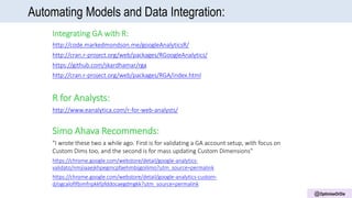 @OptimiseOrDie
Automating Models and Data Integration:
Integrating GA with R:
http://code.markedmondson.me/googleAnalyticsR/
http://cran.r-project.org/web/packages/RGoogleAnalytics/
https://github.com/skardhamar/rga
http://cran.r-project.org/web/packages/RGA/index.html
R for Analysts:
http://www.eanalytica.com/r-for-web-analysts/
Simo Ahava Recommends:
"I wrote these two a while ago. First is for validating a GA account setup, with focus on
Custom Dims too, and the second is for mass updating Custom Dimensions"
https://chrome.google.com/webstore/detail/google-analytics-
validato/nmjiiaaejkhpegmcpfaehmbijgoilimo?utm_source=permalink
https://chrome.google.com/webstore/detail/google-analytics-custom-
d/ogcaloflfbimfnpkkfpfddocaegdmgkk?utm_source=permalink
 