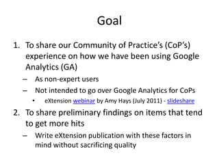 Goal
1. To share our Community of Practice’s (CoP’s)
   experience on how we have been using Google
   Analytics (GA)
  – As non-expert users
  – Not intended to go over Google Analytics for CoPs
     •   eXtension webinar by Amy Hays (July 2011) - slideshare
2. To share preliminary findings on items that tend
   to get more hits
  – Write eXtension publication with these factors in
    mind without sacrificing quality
 