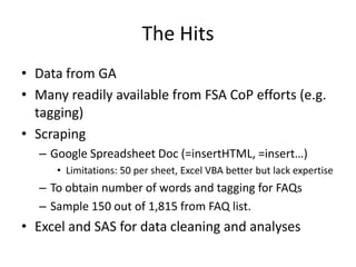 The Hits
• Data from GA
• Many readily available from FSA CoP efforts (e.g.
  tagging)
• Scraping
  – Google Spreadsheet Doc (=insertHTML, =insert…)
     • Limitations: 50 per sheet, Excel VBA better but lack expertise
  – To obtain number of words and tagging for FAQs
  – Sample 150 out of 1,815 from FAQ list.
• Excel and SAS for data cleaning and analyses
 