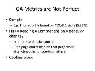 GA Metrics are Not Perfect
• Sample
  – E.g. This report is based on 499,411 visits (6.28%)
• Hits = Reading = Comprehension = behavior
  change?
  – Print one and make copies
  – Hit a page and stayed on that page while
    attending other oncoming matters
• Cookies block
 