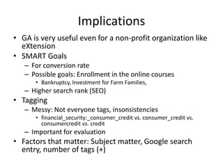 Implications
• GA is very useful even for a non-profit organization like
  eXtension
• SMART Goals
   – For conversion rate
   – Possible goals: Enrollment in the online courses
      • Bankruptcy, Investment for Farm Families,
   – Higher search rank (SEO)
• Tagging
   – Messy: Not everyone tags, insonsistencies
      • financial_security:_consumer_credit vs. consumer_credit vs.
        consumercredit vs. credit
   – Important for evaluation
• Factors that matter: Subject matter, Google search
  entry, number of tags (+)
 