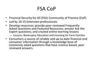 FSA CoP
• Financial Security for All (FSA) Community of Practice (CoP)
• Led by 10-15 Extension professionals
• Develop resources; provide peer-reviewed Frequently
  Asked Questions and Featured Resources; answer Ask the
  Expert questions; and created online learning lessons
   – Lessons: Bankruptcy Education and Investing for Farm Families
• Consumers a source of reliable and up-to-date financial and
  consumer information through a knowledge base of
  commonly asked questions that have science-based, peer
  reviewed answers.
 