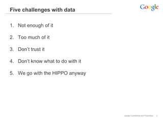 Five challenges with data

1. Not enough of it

2. Too much of it

3. Don’t trust it

4. Don’t know what to do with it

5. We go with the HIPPO anyway




                                   Google Confidential and Proprietary   2
 