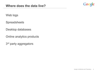 Where does the data live?

Web logs

Spreadsheets

Desktop databases

Online analytics products

3rd party aggregators




                            Google Confidential and Proprietary   4
 