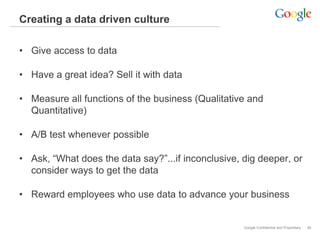 Creating a data driven culture

• Give access to data

• Have a great idea? Sell it with data

• Measure all functions of the business (Qualitative and
  Quantitative)

• A/B test whenever possible

• Ask, “What does the data say?”...if inconclusive, dig deeper, or
  consider ways to get the data

• Reward employees who use data to advance your business


                                                    Google Confidential and Proprietary   46
 