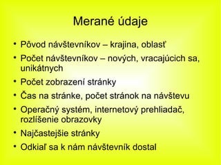 Merané údaje

    Pôvod návštevníkov – krajina, oblasť

    Počet návštevníkov – nových, vracajúcich sa,
    unikátnych

    Počet zobrazení stránky

    Čas na stránke, počet stránok na návštevu

    Operačný systém, internetový prehliadač,
    rozlíšenie obrazovky

    Najčastejšie stránky

    Odkiaľ sa k nám návštevník dostal
 