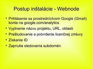 Postup inštalácie - Webnode

    Prihlásenie sa prostredníctvom Google (Gmail)
    konta na google.com/analytics

    Vyplnenie názvu projektu, URL, oblasti

    Preštudovanie a potvrdenie licenčnej zmluvy

    Získanie ID

    Zapnutie sledovania subdomén
 