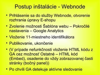 Postup inštalácie - Webnode

    Prihlásenie sa do služby Webnode, otvorenie
    rozhrania úpravy E-shopu

    Zvolenie možnosti Šablóna webu – Pokročilé
    nastavenia – Google Analytics

    Vloženie 11-miestneho identifikátora

    Publikovanie, ukončenie

    (V prípade nefunkčnosti vloženie HTML kódu z
    GA cez možnosť Ostatné – HTML kód
    (Embed), osadenie do vždy zobrazovanej časti
    stránky (bočný panel))

    Po chvíli GA detekuje aktívne sledovanie
 