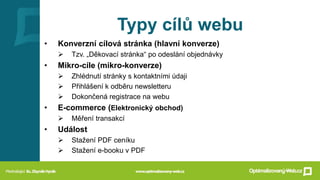 Typy cílů webu
• Konverzní cílová stránka (hlavní konverze)
➢ Tzv. „Děkovací stránka“ po odeslání objednávky
• Mikro-cíle (mikro-konverze)
➢ Zhlédnutí stránky s kontaktními údaji
➢ Přihlášení k odběru newsletteru
➢ Dokončená registrace na webu
• E-commerce (Elektronický obchod)
➢ Měření transakcí
• Událost
➢ Stažení PDF ceníku
➢ Stažení e-booku v PDF
 